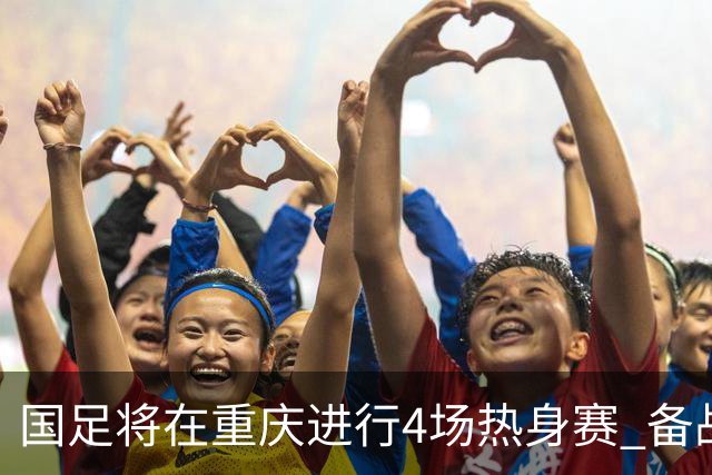 国足将在重庆进行4场热身赛 备战2027年亚洲杯的全景解析