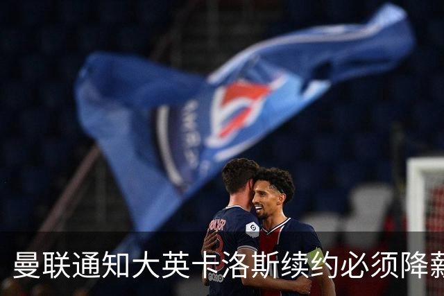 曼联通知大英卡洛斯续约必须降薪，本赛季需通过考验！利马亦需为未来而战